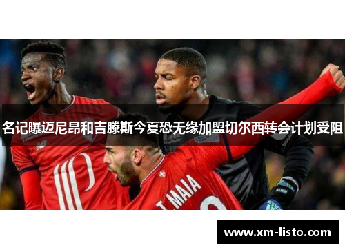 名记曝迈尼昂和吉滕斯今夏恐无缘加盟切尔西转会计划受阻